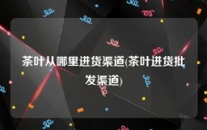 茶叶从哪里进货渠道(茶叶进货批发渠道)