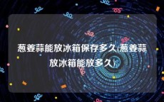 葱姜蒜能放冰箱保存多久(葱姜蒜放冰箱能放多久)