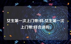 女生第一次上门带2样(女生第一次上门带2样合适吗)