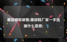 莆田潮鞋销售(莆田鞋厂家一手货源什么意思)