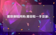 莆田潮鞋网购(莆田鞋一手货源)