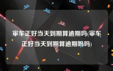 审车正好当天到期算逾期吗(审车正好当天到期算逾期吗吗)