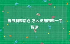 莆田潮鞋清仓(怎么找莆田鞋一手货源)