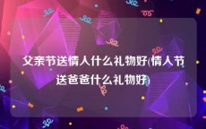 父亲节送情人什么礼物好(情人节送爸爸什么礼物好)