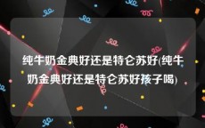 纯牛奶金典好还是特仑苏好(纯牛奶金典好还是特仑苏好孩子喝)
