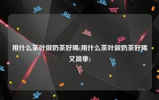 用什么茶叶做奶茶好喝(用什么茶叶做奶茶好喝又简单)