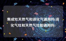 集成灶天然气和液化气通用吗(液化气灶和天然气灶能通用吗)