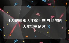 千万别帮别人年检车辆(可以帮别人年检车辆吗)