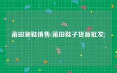 莆田潮鞋销售(莆田鞋子货源批发)