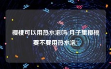 樱桃可以用热水泡吗(月子里樱桃要不要用热水泡)