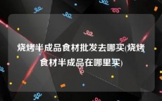 烧烤半成品食材批发去哪买(烧烤食材半成品在哪里买)