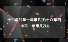 十六年的车一年审几次(十六年的小车一年审几次)