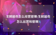生鲜超市怎么经营管理(生鲜超市怎么运营和管理)