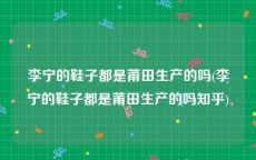 李宁的鞋子都是莆田生产的吗(李宁的鞋子都是莆田生产的吗知乎)