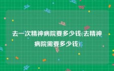 去一次精神病院要多少钱(去精神病院需要多少钱)