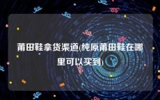莆田鞋拿货渠道(纯原莆田鞋在哪里可以买到)