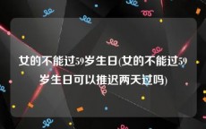 女的不能过59岁生日(女的不能过59岁生日可以推迟两天过吗)