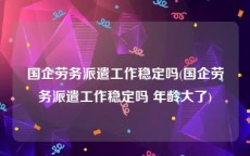 国企劳务派遣工作稳定吗(国企劳务派遣工作稳定吗 年龄大了)