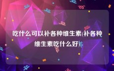 吃什么可以补各种维生素(补各种维生素吃什么好)