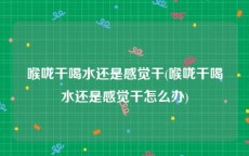 喉咙干喝水还是感觉干(喉咙干喝水还是感觉干怎么办)