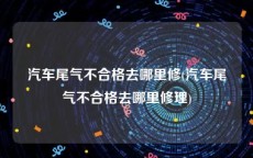 汽车尾气不合格去哪里修(汽车尾气不合格去哪里修理)