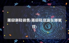 莆田潮鞋销售(莆田鞋货源在哪里找)