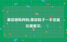 莆田潮鞋网购(莆田鞋子一手货源在哪里买)