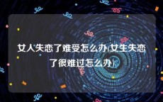 女人失恋了难受怎么办(女生失恋了很难过怎么办)
