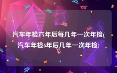 汽车年检六年后每几年一次年检(汽车年检6年后几年一次年检)