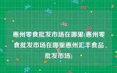 惠州零食批发市场在哪里(惠州零食批发市场在哪里惠州汇丰食品批发市场)