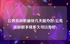 公务员辞职最快几天能办好(公务员辞职手续多久可以办好)