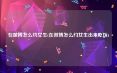 在微博怎么约女生(在微博怎么约女生出来吃饭)