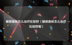 腿部血栓怎么治疗比较好〈腿部血栓怎么治疗比较好呢〉