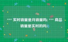  *** 实时销量是月销量吗( *** 商品销量是实时的吗)