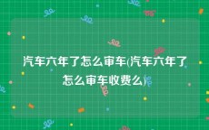 汽车六年了怎么审车(汽车六年了怎么审车收费么)