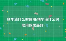精华液什么时候用(精华液什么时候用效果最好)