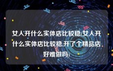 女人开什么实体店比较稳(女人开什么实体店比较稳,开了个精品店好难做吗)