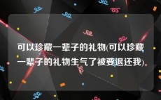 可以珍藏一辈子的礼物(可以珍藏一辈子的礼物生气了被要退还我)