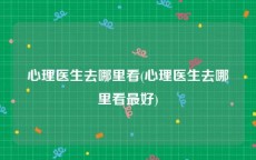心理医生去哪里看(心理医生去哪里看最好)