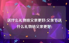 送什么礼物给父亲更好(父亲节送什么礼物给父亲更好)