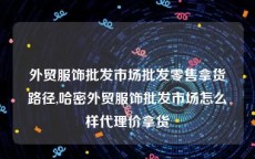 外贸服饰批发市场批发零售拿货路径,哈密外贸服饰批发市场怎么样代理价拿货