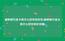 邮政银行金卡有什么好处和坏处(邮政银行金卡有什么好处和坏处嘛)