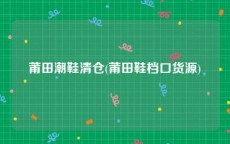 莆田潮鞋清仓(莆田鞋档口货源)