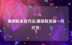 莆田鞋拿货方法(莆田鞋货源一件代发)