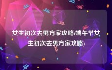 女生初次去男方家攻略(端午节女生初次去男方家攻略)