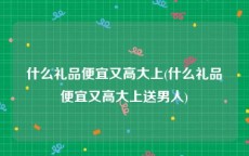 什么礼品便宜又高大上(什么礼品便宜又高大上送男人)