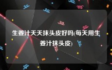 生姜汁天天抹头皮好吗(每天用生姜汁抹头皮)