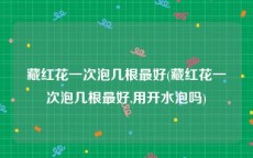 藏红花一次泡几根最好(藏红花一次泡几根最好,用开水泡吗)