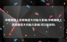 孕晚期楼上装修噪音大对胎儿影响(孕晚期楼上装修噪音大对胎儿影响,可以投诉吗)