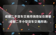 成都二手货车交易市场地址在哪里(成都二手小型货车交易市场)